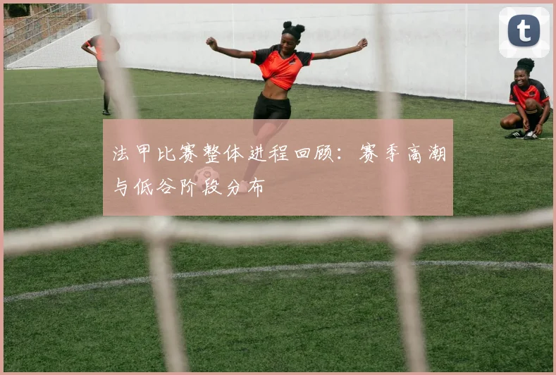 法甲比赛整体进程回顾：赛季高潮与低谷阶段分布