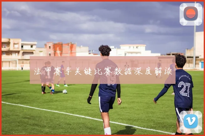 法甲赛季关键比赛数据深度解读