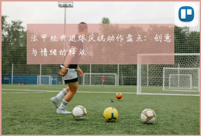 法甲经典进球庆祝动作盘点：创意与情绪的释放