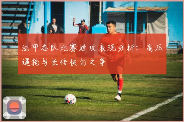 法甲各队比赛进攻表现分析：高压逼抢与长传快打之争
